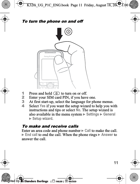 11To turn the phone on and off 1Press and hold   to turn on or off.2Enter your SIM card PIN, if you have one.3At first start-up, select the language for phone menus.4Select Yes if you want the setup wizard to help you with instructions and tips or select No. The setup wizard is also available in the menu system }Settings }General}Setup wizard.To make and receive callsEnter an area code and phone number }Call to make the call. }End call to end the call. When the phone rings }Answer to answer the call.K320i_UG_P1C_ENG.book  Page 11  Friday, August 18, 2006  1:00 PM0REFLIGHTEDBY0REFLIGHTEDBY