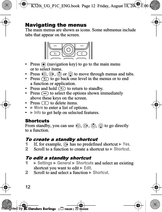 12Navigating the menusThe main menus are shown as icons. Some submenus include tabs that appear on the screen.• Press   (navigation key) to go to the main menu or to select items.• Press  ,  ,   or   to move through menus and tabs.• Press   to go back one level in the menus or to end a function or application.• Press and hold   to return to standby.• Press   to select the options shown immediately above these keys on the screen.• Press   to delete items.•}More to enter a list of options.•}Info to get help on selected features.ShortcutsFrom standby, you can use  ,  ,  ,   to go directly to a function.To create a standby shortcut1If, for example,   has no predefined shortcut }Yes.2Scroll to a function to create a shortcut to }Shortcut.To edit a standby shortcut1}Settings }General }Shortcuts and select an existing shortcut you want to edit }Edit.2Scroll to and select a function }Shortcut.K320i_UG_P1C_ENG.book  Page 12  Friday, August 18, 2006  1:00 PM0REFLIGHTEDBY0REFLIGHTEDBY