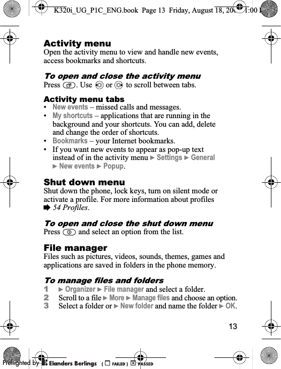 13Activity menuOpen the activity menu to view and handle new events, access bookmarks and shortcuts.To open and close the activity menuPress  . Use   or   to scroll between tabs.Activity menu tabs•New events – missed calls and messages.•My shortcuts – applications that are running in the background and your shortcuts. You can add, delete and change the order of shortcuts.•Bookmarks – your Internet bookmarks.• If you want new events to appear as pop-up text instead of in the activity menu }Settings }General}New events }Popup.Shut down menuShut down the phone, lock keys, turn on silent mode or activate a profile. For more information about profiles %54 Profiles.To open and close the shut down menuPress   and select an option from the list.File managerFiles such as pictures, videos, sounds, themes, games and applications are saved in folders in the phone memory. To manage files and folders1}Organizer }File manager and select a folder.2Scroll to a file }More }Manage files and choose an option.3Select a folder or }New folder and name the folder }OK.K320i_UG_P1C_ENG.book  Page 13  Friday, August 18, 2006  1:00 PM0REFLIGHTEDBY0REFLIGHTEDBY