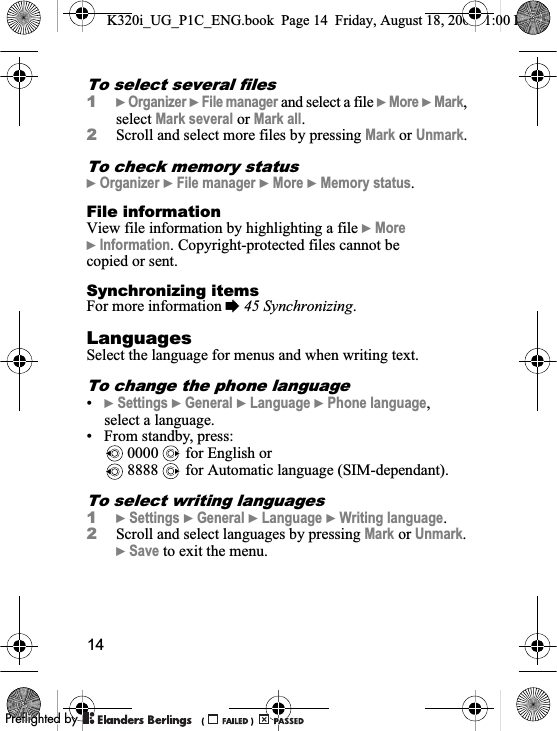 14To select several files1}Organizer }File manager and select a file }More }Mark,select Mark several or Mark all.2Scroll and select more files by pressing Mark or Unmark.To check memory status}Organizer }File manager }More }Memory status.File information View file information by highlighting a file }More}Information. Copyright-protected files cannot be copied or sent.Synchronizing itemsFor more information %45 Synchronizing.LanguagesSelect the language for menus and when writing text.To change the phone language•}Settings }General }Language }Phone language,select a language.• From standby, press: 0000   for English or 8888   for Automatic language (SIM-dependant).To select writing languages1}Settings }General }Language }Writing language.2Scroll and select languages by pressing Mark or Unmark.}Save to exit the menu.K320i_UG_P1C_ENG.book  Page 14  Friday, August 18, 2006  1:00 PM0REFLIGHTEDBY0REFLIGHTEDBY