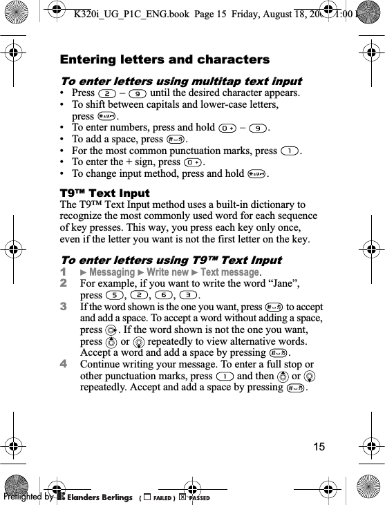 15Entering letters and charactersTo enter letters using multitap text input• Press   –   until the desired character appears.• To shift between capitals and lower-case letters, press .• To enter numbers, press and hold   –  .• To add a space, press  .• For the most common punctuation marks, press  .• To enter the + sign, press  .• To change input method, press and hold  .T9™ Text InputThe T9™ Text Input method uses a built-in dictionary to recognize the most commonly used word for each sequence of key presses. This way, you press each key only once, even if the letter you want is not the first letter on the key.To enter letters using T9™ Text Input1}Messaging }Write new }Text message.2For example, if you want to write the word “Jane”, press , , , .3If the word shown is the one you want, press   to accept and add a space. To accept a word without adding a space, press  . If the word shown is not the one you want, press or  repeatedly to view alternative words. Accept a word and add a space by pressing  .4Continue writing your message. To enter a full stop or other punctuation marks, press   and then   or   repeatedly. Accept and add a space by pressing  .K320i_UG_P1C_ENG.book  Page 15  Friday, August 18, 2006  1:00 PM0REFLIGHTEDBY0REFLIGHTEDBY