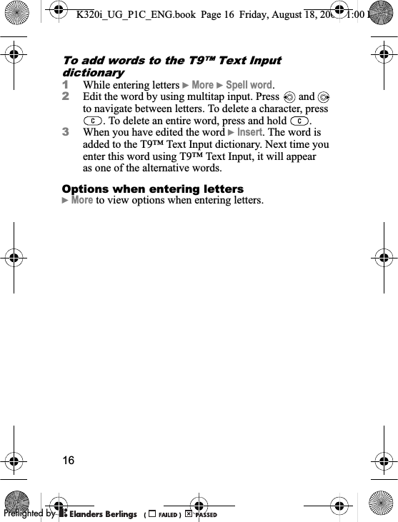 16To add words to the T9™ Text Input dictionary1While entering letters }More }Spell word.2Edit the word by using multitap input. Press   and   to navigate between letters. To delete a character, press . To delete an entire word, press and hold  .3When you have edited the word }Insert. The word is added to the T9™ Text Input dictionary. Next time you enter this word using T9™ Text Input, it will appear as one of the alternative words.Options when entering letters}More to view options when entering letters.K320i_UG_P1C_ENG.book  Page 16  Friday, August 18, 2006  1:00 PM0REFLIGHTEDBY0REFLIGHTEDBY