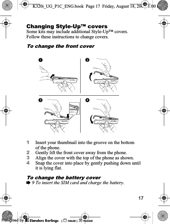 17Changing Style-Up™ coversSome kits may include additional Style-Up™ covers. Follow these instructions to change covers.To change the front cover1Insert your thumbnail into the groove on the bottom of the phone.2Gently lift the front cover away from the phone.3Align the cover with the top of the phone as shown.4Snap the cover into place by gently pushing down until it is lying flat.To change the battery cover%9 To insert the SIM card and charge the battery.K320i_UG_P1C_ENG.book  Page 17  Friday, August 18, 2006  1:00 PM0REFLIGHTEDBY0REFLIGHTEDBY
