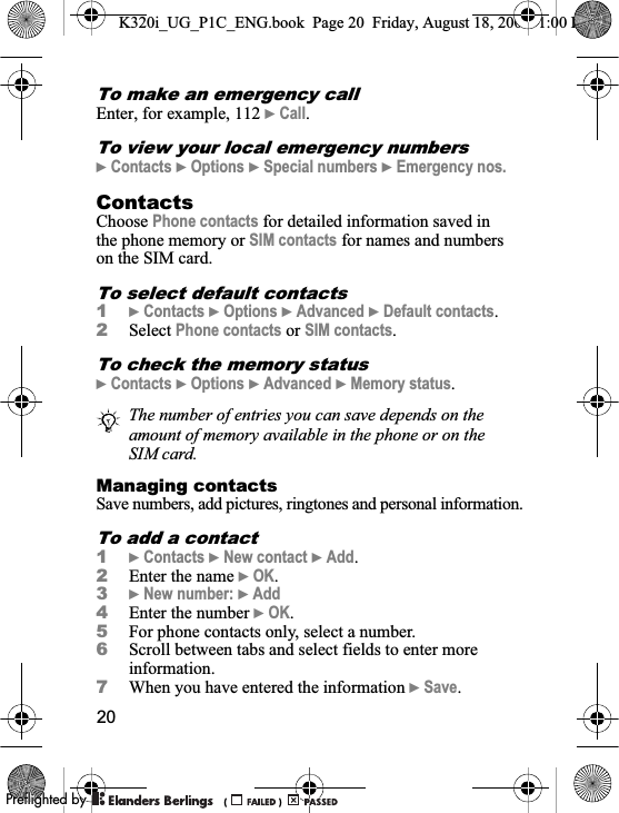 20To make an emergency callEnter, for example, 112 }Call.To view your local emergency numbers}Contacts }Options }Special numbers }Emergency nos.ContactsChoose Phone contacts for detailed information saved in the phone memory or SIM contacts for names and numbers on the SIM card.To select default contacts1}Contacts }Options }Advanced }Default contacts.2Select Phone contacts or SIM contacts.To check the memory status}Contacts }Options }Advanced }Memory status.Managing contactsSave numbers, add pictures, ringtones and personal information.To add a contact1}Contacts }New contact }Add.2Enter the name }OK.3}New number: }Add4Enter the number }OK.5For phone contacts only, select a number.6Scroll between tabs and select fields to enter more information.7When you have entered the information }Save.The number of entries you can save depends on the amount of memory available in the phone or on the SIM card.K320i_UG_P1C_ENG.book  Page 20  Friday, August 18, 2006  1:00 PM0REFLIGHTEDBY0REFLIGHTEDBY