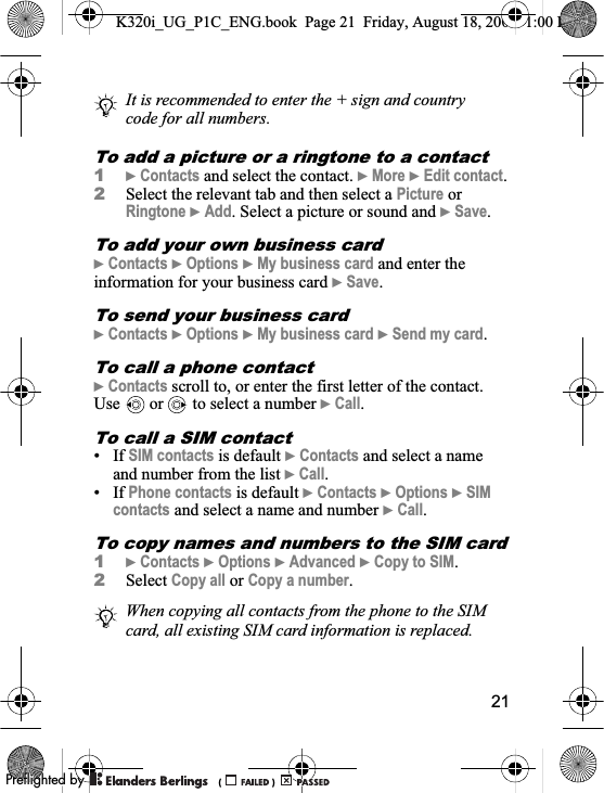 21To add a picture or a ringtone to a contact1}Contacts and select the contact. }More }Edit contact.2Select the relevant tab and then select a Picture or Ringtone }Add. Select a picture or sound and }Save.To add your own business card}Contacts }Options }My business card and enter the information for your business card }Save.To send your business card}Contacts }Options }My business card }Send my card.To call a phone contact}Contacts scroll to, or enter the first letter of the contact. Use   or   to select a number }Call.To call a SIM contact• If SIM contacts is default }Contacts and select a name and number from the list }Call.• If Phone contacts is default }Contacts }Options }SIMcontacts and select a name and number }Call.To copy names and numbers to the SIM card1}Contacts }Options }Advanced }Copy to SIM.2Select Copy all or Copy a number.It is recommended to enter the + sign and country code for all numbers.When copying all contacts from the phone to the SIM card, all existing SIM card information is replaced. K320i_UG_P1C_ENG.book  Page 21  Friday, August 18, 2006  1:00 PM0REFLIGHTEDBY0REFLIGHTEDBY