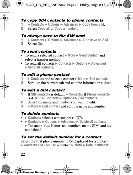 22To copy SIM contacts to phone contacts1}Contacts }Options }Advanced }Copy from SIM.2Select Copy all or Copy a number.To always save to the SIM card1}Contacts }Options }Advanced }Auto save on SIM.2Select On.To send contacts• To send a selected contact }More }Send contact and select a transfer method.• To send all contacts }Contacts }Options }Advanced}Send all contacts.To edit a phone contact1}Contacts and select a contact }More }Edit contact.2Scroll to the relevant tab and edit the information }Save.To edit a SIM contact1If SIM contacts is default }Contacts. If Phone contactsis default }Contacts }Options }SIM contacts.2Select the name and number you want to edit.3}More }Edit contact and edit the name and number.To delete contacts•}Contacts select a contact, press  .•}Contacts }Options }Advanced }Delete all contacts}Yes and }Yes. Names and numbers on the SIM card are not deleted.To set the default number for a contactSelect the first phone number to be displayed for a contact }Contacts and scroll to a contact }More }Default number.K320i_UG_P1C_ENG.book  Page 22  Friday, August 18, 2006  1:00 PM0REFLIGHTEDBY0REFLIGHTEDBY