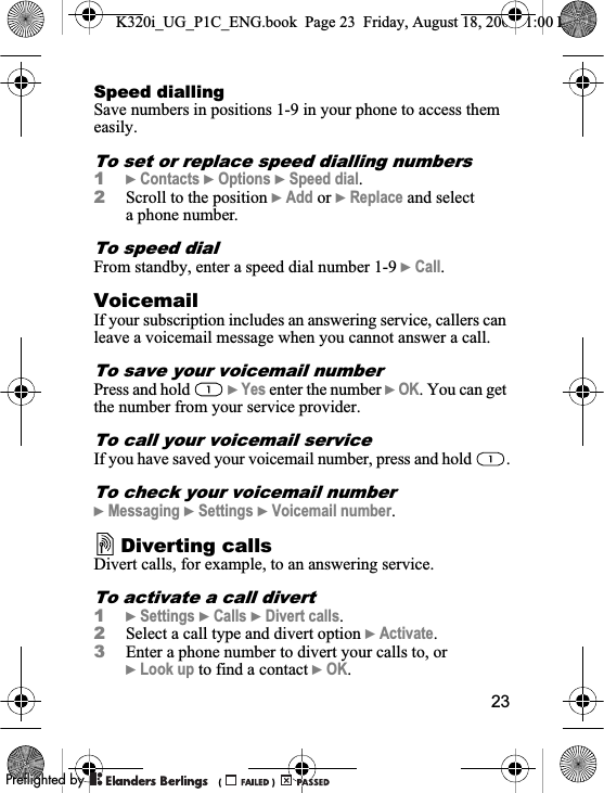 23Speed diallingSave numbers in positions 1-9 in your phone to access them easily.To set or replace speed dialling numbers1}Contacts }Options }Speed dial.2Scroll to the position }Add or }Replace and select a phone number.To speed dialFrom standby, enter a speed dial number 1-9 }Call.VoicemailIf your subscription includes an answering service, callers can leave a voicemail message when you cannot answer a call.To save your voicemail numberPress and hold   }Yes enter the number }OK. You can get the number from your service provider.To call your voicemail serviceIf you have saved your voicemail number, press and hold  .To check your voicemail number}Messaging }Settings }Voicemail number.Diverting callsDivert calls, for example, to an answering service.To activate a call divert1}Settings }Calls }Divert calls.2Select a call type and divert option }Activate.3Enter a phone number to divert your calls to, or }Look up to find a contact }OK.K320i_UG_P1C_ENG.book  Page 23  Friday, August 18, 2006  1:00 PM0REFLIGHTEDBY0REFLIGHTEDBY