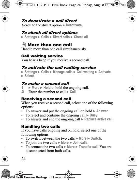 24To deactivate a call divert Scroll to the divert option }Deactivate.To check all divert options}Settings }Calls }Divert calls }Check all.More than one callHandle more than one call simultaneously.Call waiting serviceYou hear a beep if you receive a second call.To activate the call waiting service}Settings }Calls }Manage calls }Call waiting }Activate}Select.To make a second call1}More }Hold to hold the ongoing call.2Enter the number to call }Call.Receiving a second callWhen you receive a second call, select one of the following options:• To answer and put the ongoing call on hold }Answer.• To reject and continue the ongoing call }Busy.• To answer and end the ongoing call }Replace active call.Handling two callsIf you have calls ongoing and on hold, select one of the following options:• To switch between the two calls }More }Switch.• To join the two calls }More }Join calls.• To connect the two calls }More }Transfer call. You are disconnected from both calls.K320i_UG_P1C_ENG.book  Page 24  Friday, August 18, 2006  1:00 PM0REFLIGHTEDBY0REFLIGHTEDBY