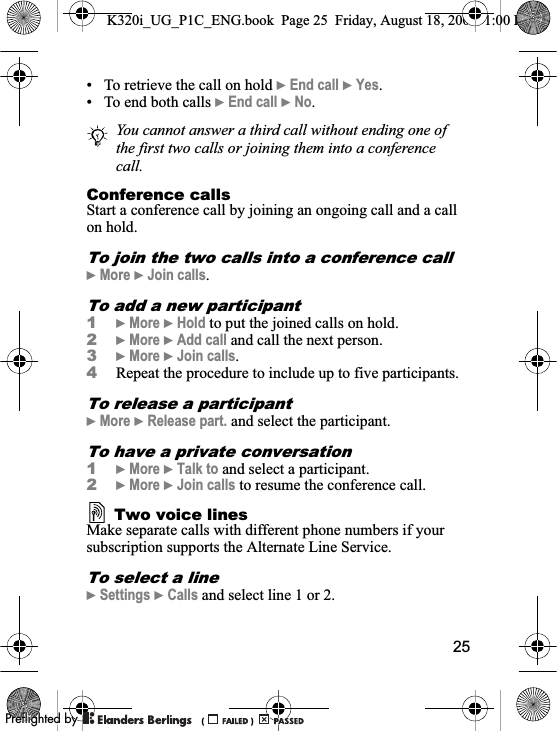 25• To retrieve the call on hold }End call }Yes.• To end both calls }End call }No.Conference callsStart a conference call by joining an ongoing call and a call on hold.To join the two calls into a conference call}More }Join calls.To add a new participant1}More }Hold to put the joined calls on hold.2}More }Add call and call the next person.3}More }Join calls.4Repeat the procedure to include up to five participants.To release a participant}More }Release part. and select the participant. To have a private conversation1}More }Talk to and select a participant.2}More }Join calls to resume the conference call.Two voice linesMake separate calls with different phone numbers if your subscription supports the Alternate Line Service.To select a line}Settings }Calls and select line 1 or 2.You cannot answer a third call without ending one of the first two calls or joining them into a conference call.K320i_UG_P1C_ENG.book  Page 25  Friday, August 18, 2006  1:00 PM0REFLIGHTEDBY0REFLIGHTEDBY