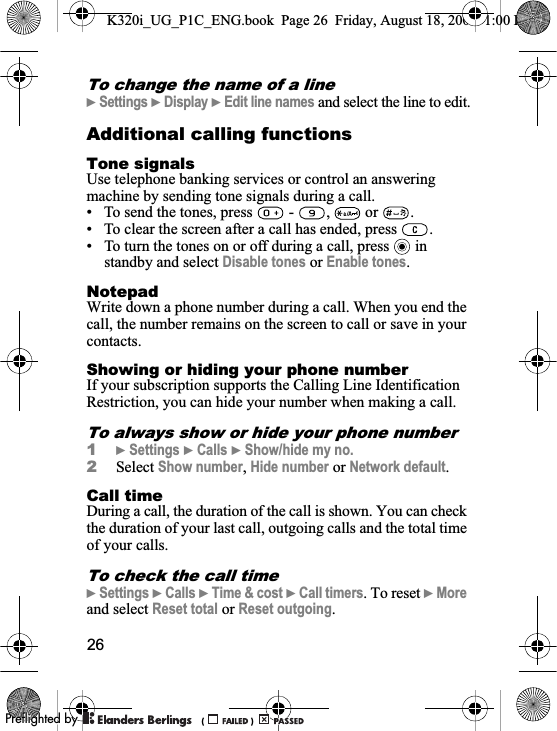 26To change the name of a line}Settings }Display }Edit line names and select the line to edit.Additional calling functionsTone signalsUse telephone banking services or control an answering machine by sending tone signals during a call.• To send the tones, press   -  ,   or  .• To clear the screen after a call has ended, press  .• To turn the tones on or off during a call, press   in standby and select Disable tones or Enable tones.NotepadWrite down a phone number during a call. When you end the call, the number remains on the screen to call or save in your contacts.Showing or hiding your phone numberIf your subscription supports the Calling Line Identification Restriction, you can hide your number when making a call.To always show or hide your phone number1}Settings }Calls }Show/hide my no.2Select Show number,Hide number or Network default.Call timeDuring a call, the duration of the call is shown. You can check the duration of your last call, outgoing calls and the total time of your calls.To check the call time}Settings }Calls }Time &amp; cost }Call timers. To reset }Moreand select Reset total or Reset outgoing.K320i_UG_P1C_ENG.book  Page 26  Friday, August 18, 2006  1:00 PM0REFLIGHTEDBY0REFLIGHTEDBY