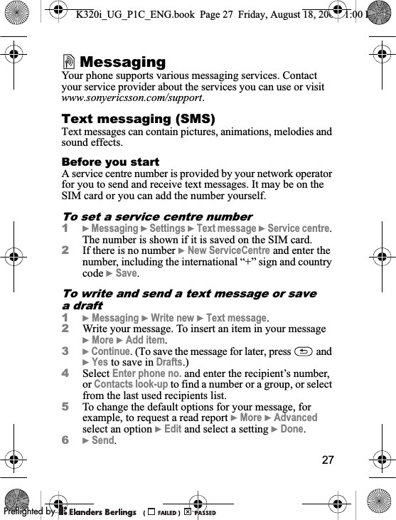 27MessagingYour phone supports various messaging services. Contact your service provider about the services you can use or visit www.sonyericsson.com/support.Text messaging (SMS)Text messages can contain pictures, animations, melodies and sound effects.Before you startA service centre number is provided by your network operator for you to send and receive text messages. It may be on the SIM card or you can add the number yourself.To set a service centre number1}Messaging }Settings }Text message }Service centre.The number is shown if it is saved on the SIM card.2If there is no number }New ServiceCentre and enter the number, including the international “+” sign and country code }Save.To write and send a text message or save a draft1}Messaging }Write new }Text message.2Write your message. To insert an item in your message }More }Add item.3}Continue. (To save the message for later, press   and }Yes to save in Drafts.)4Select Enter phone no. and enter the recipient’s number, or Contacts look-up to find a number or a group, or select from the last used recipients list.5To change the default options for your message, for example, to request a read report }More }Advancedselect an option }Edit and select a setting }Done.6}Send.K320i_UG_P1C_ENG.book  Page 27  Friday, August 18, 2006  1:00 PM0REFLIGHTEDBY0REFLIGHTEDBY