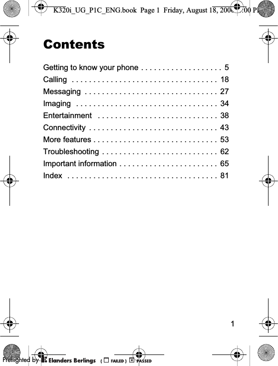 1ContentsGetting to know your phone . . . . . . . . . . . . . . . . . . .  5Calling  . . . . . . . . . . . . . . . . . . . . . . . . . . . . . . . . . .  18Messaging  . . . . . . . . . . . . . . . . . . . . . . . . . . . . . . .  27Imaging  . . . . . . . . . . . . . . . . . . . . . . . . . . . . . . . . .  34Entertainment   . . . . . . . . . . . . . . . . . . . . . . . . . . . .  38Connectivity  . . . . . . . . . . . . . . . . . . . . . . . . . . . . . .  43More features . . . . . . . . . . . . . . . . . . . . . . . . . . . . .  53Troubleshooting . . . . . . . . . . . . . . . . . . . . . . . . . . .  62Important information . . . . . . . . . . . . . . . . . . . . . . .  65Index  . . . . . . . . . . . . . . . . . . . . . . . . . . . . . . . . . . .  81K320i_UG_P1C_ENG.book  Page 1  Friday, August 18, 2006  1:00 PM0REFLIGHTEDBY0REFLIGHTEDBY