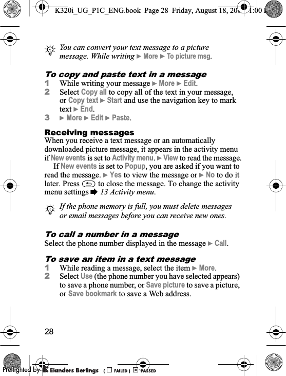 28To copy and paste text in a message1While writing your message }More }Edit.2Select Copy all to copy all of the text in your message, or Copy text }Start and use the navigation key to mark text }End.3}More }Edit }Paste.Receiving messagesWhen you receive a text message or an automatically downloaded picture message, it appears in the activity menu if New events is set to Activity menu.}View to read the message.If New events is set to Popup, you are asked if you want to read the message. }Yes to view the message or }No to do it later. Press   to close the message. To change the activity menu settings %13 Activity menu.To call a number in a messageSelect the phone number displayed in the message }Call.To save an item in a text message1While reading a message, select the item }More.2Select Use (the phone number you have selected appears) to save a phone number, or Save picture to save a picture, or Save bookmark to save a Web address.You can convert your text message to a picture message. While writing }More }To picture msg.If the phone memory is full, you must delete messages or email messages before you can receive new ones.K320i_UG_P1C_ENG.book  Page 28  Friday, August 18, 2006  1:00 PM0REFLIGHTEDBY0REFLIGHTEDBY