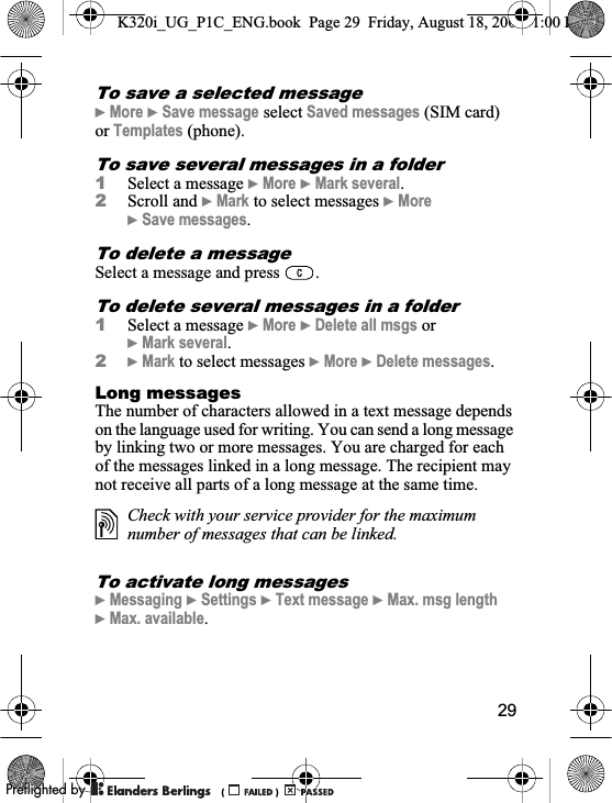 29To save a selected message}More }Save message select Saved messages (SIM card) or Templates (phone).To save several messages in a folder1Select a message }More }Mark several.2Scroll and }Mark to select messages }More}Save messages.To delete a messageSelect a message and press  .To delete several messages in a folder1Select a message }More }Delete all msgs or }Mark several.2}Mark to select messages }More }Delete messages.Long messagesThe number of characters allowed in a text message depends on the language used for writing. You can send a long message by linking two or more messages. You are charged for each of the messages linked in a long message. The recipient may not receive all parts of a long message at the same time.To activate long messages}Messaging }Settings }Text message }Max. msg length}Max. available.Check with your service provider for the maximum number of messages that can be linked.K320i_UG_P1C_ENG.book  Page 29  Friday, August 18, 2006  1:00 PM0REFLIGHTEDBY0REFLIGHTEDBY