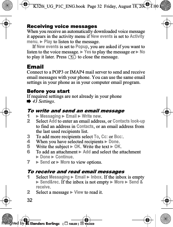 32Receiving voice messagesWhen you receive an automatically downloaded voice message it appears in the activity menu if New events is set to Activitymenu.}Play to listen to the message.If New events is set to Popup, you are asked if you want to listen to the voice message. }Yes to play the message or }Noto play it later. Press   to close the message.EmailConnect to a POP3 or IMAP4 mail server to send and receive email messages with your phone. You can use the same email settings in your phone as in your computer email program.Before you startIf required settings are not already in your phone %43 Settings.To write and send an email message1}Messaging }Email }Write new.2Select Add to enter an email address, or Contacts look-upto find an address in Contacts, or an email address from the last used recipients list.3To add more recipients select To,Cc: or Bcc:.4When you have selected recipients }Done.5Write the subject }OK. Write the text }OK.6To add an attachment }Add and select the attachment }Done }Continue.7}Send or }More to view options.To receive and read email messages1Select Messaging }Email }Inbox. If the inbox is empty }Send&amp;rec. If the inbox is not empty }More }Send &amp; receive.2Select a message }View to read it.K320i_UG_P1C_ENG.book  Page 32  Friday, August 18, 2006  1:00 PM0REFLIGHTEDBY0REFLIGHTEDBY