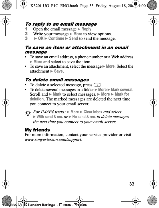 33To reply to an email message1Open the email message }Reply.2Write your message }More to view options.3}OK }Continue }Send to send the message.To save an item or attachment in an email message• To save an email address, a phone number or a Web address }More and select to save the item.• To save an attachment, select the message }More. Select the attachment }Save.To delete email messages• To delete a selected message, press  .• To delete several messages in a folder }More }Mark several.Scroll and }Mark to select messages. }More }Mark for deletion. The marked messages are deleted the next time you connect to your email server.My friendsFor more information, contact your service provider or visit www.sonyericsson.com/support.For IMAP4 users: }More }Clear inbox and select }With send &amp; rec. or }No send &amp; rec. to delete messages the next time you connect to your email server.K320i_UG_P1C_ENG.book  Page 33  Friday, August 18, 2006  1:00 PM0REFLIGHTEDBY0REFLIGHTEDBY