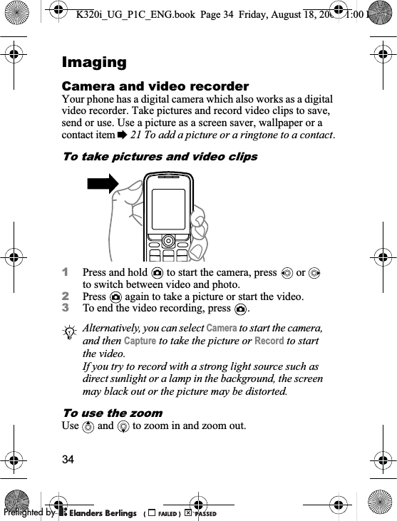 34ImagingCamera and video recorderYour phone has a digital camera which also works as a digital video recorder. Take pictures and record video clips to save, send or use. Use a picture as a screen saver, wallpaper or a contact item %21 To add a picture or a ringtone to a contact.To take pictures and video clips1Press and hold   to start the camera, press   or   to switch between video and photo.2Press   again to take a picture or start the video.3To end the video recording, press  .To use the zoomUse  and  to zoom in and zoom out.Alternatively, you can select Camera to start the camera, and then Capture to take the picture or Record to start the video.If you try to record with a strong light source such as direct sunlight or a lamp in the background, the screen may black out or the picture may be distorted.K320i_UG_P1C_ENG.book  Page 34  Friday, August 18, 2006  1:00 PM0REFLIGHTEDBY0REFLIGHTEDBY