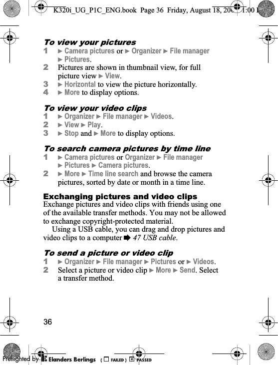 36To view your pictures1}Camera pictures or }Organizer }File manager}Pictures.2Pictures are shown in thumbnail view, for full picture view }View.3}Horizontal to view the picture horizontally.4}More to display options.To view your video clips1}Organizer }File manager }Videos.2}View }Play.3}Stop and }More to display options.To search camera pictures by time line1}Camera pictures or Organizer }File manager}Pictures }Camera pictures.2}More }Time line search and browse the camera pictures, sorted by date or month in a time line.Exchanging pictures and video clipsExchange pictures and video clips with friends using one of the available transfer methods. You may not be allowed to exchange copyright-protected material.Using a USB cable, you can drag and drop pictures and video clips to a computer %47 USB cable.To send a picture or video clip1}Organizer }File manager }Pictures or }Videos.2Select a picture or video clip }More }Send. Select a transfer method.K320i_UG_P1C_ENG.book  Page 36  Friday, August 18, 2006  1:00 PM0REFLIGHTEDBY0REFLIGHTEDBY