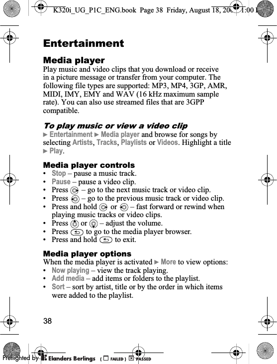 38EntertainmentMedia playerPlay music and video clips that you download or receive in a picture message or transfer from your computer. The following file types are supported: MP3, MP4, 3GP, AMR, MIDI, IMY, EMY and WAV (16 kHz maximum sample rate). You can also use streamed files that are 3GPP compatible.To play music or view a video clip}Entertainment }Media player and browse for songs by selecting Artists,Tracks,Playlists or Videos. Highlight a title }Play.Media player controls•Stop – pause a music track.•Pause – pause a video clip.• Press   – go to the next music track or video clip.• Press   – go to the previous music track or video clip.• Press and hold   or   – fast forward or rewind when playing music tracks or video clips.• Press  or  – adjust the volume.• Press   to go to the media player browser.• Press and hold   to exit.Media player optionsWhen the media player is activated }More to view options:•Now playing – view the track playing.•Add media – add items or folders to the playlist.•Sort – sort by artist, title or by the order in which items were added to the playlist.K320i_UG_P1C_ENG.book  Page 38  Friday, August 18, 2006  1:00 PM0REFLIGHTEDBY0REFLIGHTEDBY