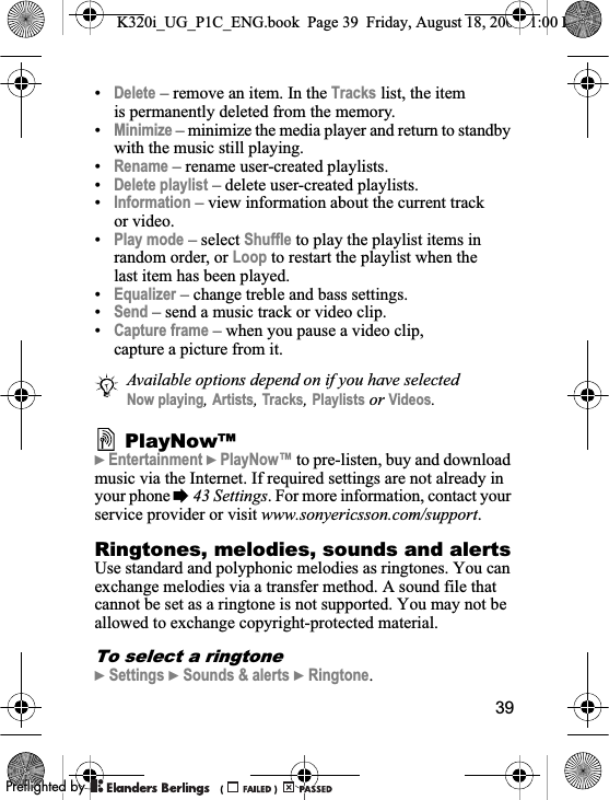 39•Delete – remove an item. In the Tracks list, the item is permanently deleted from the memory.•Minimize – minimize the media player and return to standby with the music still playing.•Rename – rename user-created playlists.•Delete playlist – delete user-created playlists.•Information – view information about the current track or video.•Play mode – select Shuffle to play the playlist items in random order, or Loop to restart the playlist when the last item has been played.•Equalizer – change treble and bass settings.•Send – send a music track or video clip.•Capture frame – when you pause a video clip, capture a picture from it. PlayNow™}Entertainment }PlayNow™ to pre-listen, buy and download music via the Internet. If required settings are not already in your phone %43 Settings. For more information, contact your service provider or visit www.sonyericsson.com/support.Ringtones, melodies, sounds and alertsUse standard and polyphonic melodies as ringtones. You can exchange melodies via a transfer method. A sound file that cannot be set as a ringtone is not supported. You may not be allowed to exchange copyright-protected material.To select a ringtone}Settings }Sounds &amp; alerts }Ringtone.Available options depend on if you have selected Now playing,Artists,Tracks,Playlists or Videos.K320i_UG_P1C_ENG.book  Page 39  Friday, August 18, 2006  1:00 PM0REFLIGHTEDBY0REFLIGHTEDBY
