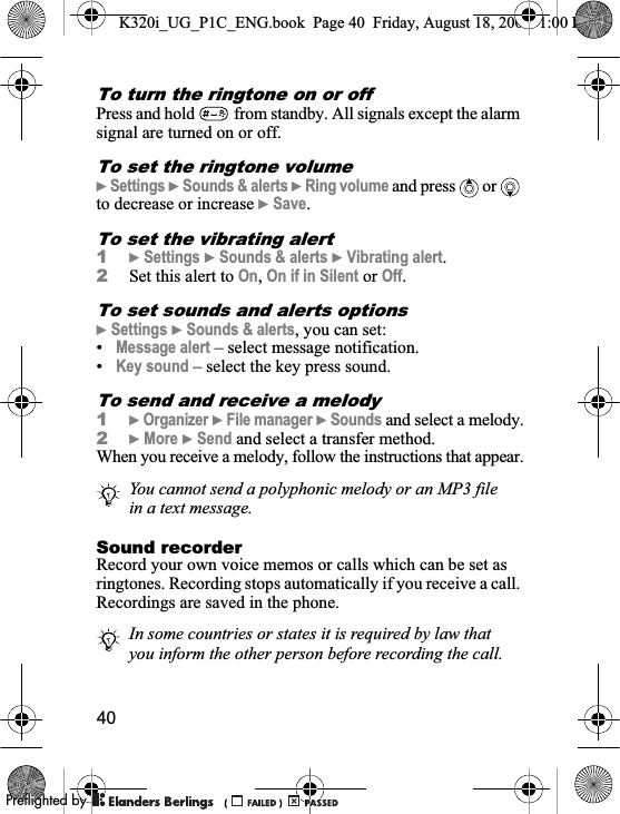 40To turn the ringtone on or off Press and hold  from standby. All signals except the alarm signal are turned on or off.To set the ringtone volume}Settings }Sounds &amp; alerts }Ring volume and press   or   to decrease or increase }Save.To set the vibrating alert1}Settings }Sounds &amp; alerts }Vibrating alert.2Set this alert to On,On if in Silent or Off.To set sounds and alerts options}Settings }Sounds &amp; alerts, you can set:•Message alert – select message notification.•Key sound – select the key press sound.To send and receive a melody1}Organizer }File manager }Sounds and select a melody.2}More }Send and select a transfer method.When you receive a melody, follow the instructions that appear.Sound recorderRecord your own voice memos or calls which can be set as ringtones. Recording stops automatically if you receive a call. Recordings are saved in the phone.You cannot send a polyphonic melody or an MP3 file in a text message.In some countries or states it is required by law that you inform the other person before recording the call.K320i_UG_P1C_ENG.book  Page 40  Friday, August 18, 2006  1:00 PM0REFLIGHTEDBY0REFLIGHTEDBY