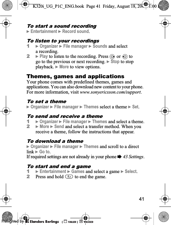 41To start a sound recording}Entertainment }Record sound.To listen to your recordings1}Organizer }File manager }Sounds and select a recording.2}Play to listen to the recording. Press  or   to go to the previous or next recording. }Stop to stop playback. }More to view options.Themes, games and applications Your phone comes with predefined themes, games and applications. You can also download new content to your phone. For more information, visit www.sonyericsson.com/support.To set a theme}Organizer }File manager }Themes select a theme }Set.To send and receive a theme1}Organizer }File manager }Themes and select a theme.2}More }Send and select a transfer method. When you receive a theme, follow the instructions that appear.To download a theme}Organizer }File manager }Themes and scroll to a direct link }Go to.If required settings are not already in your phone %43 Settings.To start and end a game1}Entertainment }Games and select a game }Select.2Press and hold   to end the game.K320i_UG_P1C_ENG.book  Page 41  Friday, August 18, 2006  1:00 PM0REFLIGHTEDBY0REFLIGHTEDBY