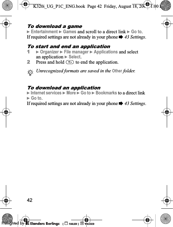 42To download a game}Entertainment }Games and scroll to a direct link }Go to.If required settings are not already in your phone %43 Settings.To start and end an application1}Organizer }File manager }Applications and select an application }Select.2Press and hold   to end the application.To download an application}Internet services }More }Go to }Bookmarks to a direct link }Go to.If required settings are not already in your phone %43 Settings.Unrecognized formats are saved in the Other folder.K320i_UG_P1C_ENG.book  Page 42  Friday, August 18, 2006  1:00 PM0REFLIGHTEDBY0REFLIGHTEDBY