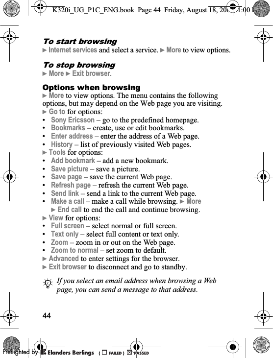 44To start browsing}Internet services and select a service. }More to view options.To stop browsing}More }Exit browser.Options when browsing}More to view options. The menu contains the following options, but may depend on the Web page you are visiting.}Go to for options:•Sony Ericsson – go to the predefined homepage.•Bookmarks – create, use or edit bookmarks.•Enter address – enter the address of a Web page.•History – list of previously visited Web pages.}Tools for options:•Add bookmark – add a new bookmark.•Save picture – save a picture.•Save page – save the current Web page.•Refresh page – refresh the current Web page.•Send link – send a link to the current Web page.•Make a call – make a call while browsing. }More}End call to end the call and continue browsing.}View for options:•Full screen – select normal or full screen.•Text only – select full content or text only.•Zoom – zoom in or out on the Web page.•Zoom to normal – set zoom to default.}Advanced to enter settings for the browser.}Exit browser to disconnect and go to standby.If you select an email address when browsing a Web page, you can send a message to that address.K320i_UG_P1C_ENG.book  Page 44  Friday, August 18, 2006  1:00 PM0REFLIGHTEDBY0REFLIGHTEDBY