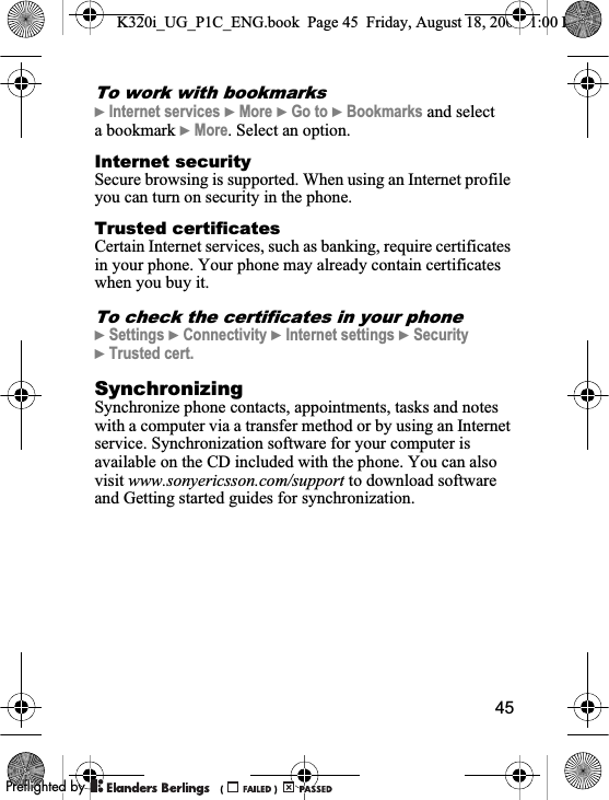 45To work with bookmarks}Internet services }More }Go to }Bookmarks and select a bookmark }More. Select an option.Internet securitySecure browsing is supported. When using an Internet profile you can turn on security in the phone.Trusted certificates Certain Internet services, such as banking, require certificates in your phone. Your phone may already contain certificates when you buy it.To check the certificates in your phone}Settings }Connectivity }Internet settings }Security}Trusted cert.SynchronizingSynchronize phone contacts, appointments, tasks and notes with a computer via a transfer method or by using an Internet service. Synchronization software for your computer is available on the CD included with the phone. You can also visit www.sonyericsson.com/support to download software and Getting started guides for synchronization.K320i_UG_P1C_ENG.book  Page 45  Friday, August 18, 2006  1:00 PM0REFLIGHTEDBY0REFLIGHTEDBY