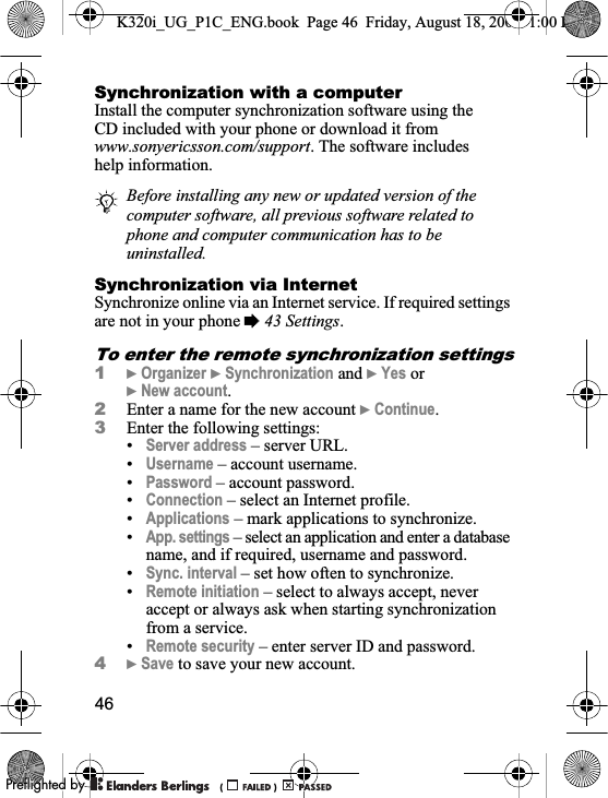 46Synchronization with a computerInstall the computer synchronization software using the CD included with your phone or download it from www.sonyericsson.com/support. The software includes help information. Synchronization via InternetSynchronize online via an Internet service. If required settings are not in your phone %43 Settings.To enter the remote synchronization settings1}Organizer }Synchronization and }Yes or}New account.2Enter a name for the new account }Continue.3Enter the following settings:•Server address – server URL.•Username – account username.•Password – account password.•Connection – select an Internet profile.•Applications – mark applications to synchronize.•App. settings – select an application and enter a database name, and if required, username and password.•Sync. interval – set how often to synchronize.•Remote initiation – select to always accept, never accept or always ask when starting synchronization from a service.•Remote security – enter server ID and password.4}Save to save your new account.Before installing any new or updated version of the computer software, all previous software related to phone and computer communication has to be uninstalled.K320i_UG_P1C_ENG.book  Page 46  Friday, August 18, 2006  1:00 PM0REFLIGHTEDBY0REFLIGHTEDBY