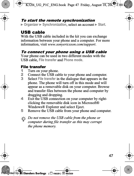 47To start the remote synchronization}Organizer }Synchronization, select an account }Start.USB cableWith the USB cable included in the kit you can exchange information between your phone and a computer. For more information, visit www.sonyericsson.com/support.To connect your phone using a USB cableYour phone can be used in two different modes with the USB cable, File transfer and Phone mode.File transfer1Turn on your phone.2Connect the USB cable to your phone and computer.3Select File transfer in the dialogue that appears in the phone. The phone will turn off in this mode and will appear as a removable disk on your computer. Browse and transfer files between the phone and computer by dragging and dropping.4Exit the USB connection on your computer by right-clicking the removable disk icon in Microsoft® Windows® Explorer and select Eject.5Remove the USB cable from your phone and computer.Do not remove the USB cable from the phone or computer during file transfer as this may corrupt the phone memory.K320i_UG_P1C_ENG.book  Page 47  Friday, August 18, 2006  1:00 PM0REFLIGHTEDBY0REFLIGHTEDBY