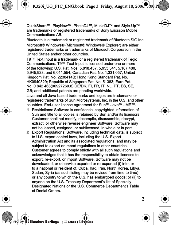 3QuickShare™, PlayNow™, PhotoDJ™, MusicDJ™ and Style-Up™ are trademarks or registered trademarks of Sony Ericsson Mobile Communications AB.Bluetooth is a trademark or registered trademark of Bluetooth SIG Inc.Microsoft® Windows® (Microsoft® Windows® Explorer) are either registered trademarks or trademarks of Microsoft Corporation in the United States and/or other countries.T9™ Text Input is a trademark or a registered trademark of Tegic Communications. T9™ Text Input is licensed under one or more of the following: U.S. Pat. Nos. 5,818,437, 5,953,541, 5,187,480, 5,945,928, and 6,011,554; Canadian Pat. No. 1,331,057, United Kingdom Pat. No. 2238414B; Hong Kong Standard Pat. No. HK0940329; Republic of Singapore Pat. No. 51383; Euro.Pat. No. 0 842 463(96927260.8) DE/DK, FI, FR, IT, NL, PT, ES, SE, GB; and additional patents are pending worldwide.Java and all Java based trademarks and logos are trademarks or registered trademarks of Sun Microsystems, Inc. in the U.S. and other countries. End-user license agreement for Sun™ Java™ JME™.1Restrictions: Software is confidential copyrighted information of Sun and title to all copies is retained by Sun and/or its licensors. Customer shall not modify, decompile, disassemble, decrypt, extract, or otherwise reverse engineer Software. Software may not be leased, assigned, or sublicensed, in whole or in part.2Export Regulations: Software, including technical data, is subject to U.S. export control laws, including the U.S. Export Administration Act and its associated regulations, and may be subject to export or import regulations in other countries. Customer agrees to comply strictly with all such regulations and acknowledges that it has the responsibility to obtain licenses to export, re-export, or import Software. Software may not be downloaded, or otherwise exported or re-exported (i) into, or to a national or resident of, Cuba, Iraq, Iran, North Korea, Libya, Sudan, Syria (as such listing may be revised from time to time) or any country to which the U.S. has embargoed goods; or (ii) to anyone on the U.S. Treasury Department&apos;s list of Specially Designated Nations or the U.S. Commerce Department&apos;s Table of Denial Orders.K320i_UG_P1C_ENG.book  Page 3  Friday, August 18, 2006  1:00 PM0REFLIGHTEDBY0REFLIGHTEDBY