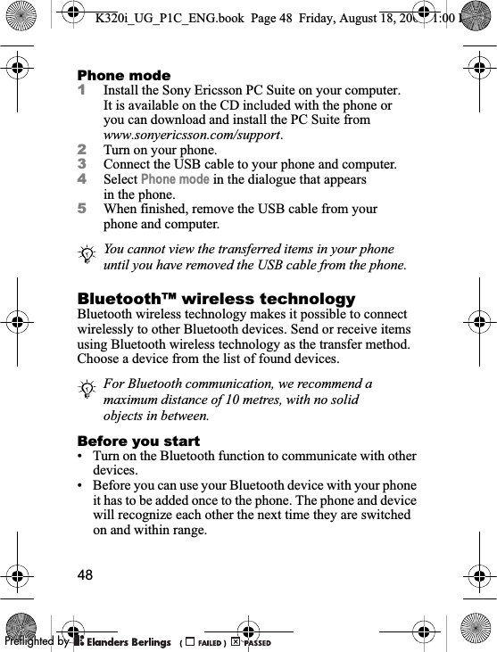 48Phone mode1Install the Sony Ericsson PC Suite on your computer. It is available on the CD included with the phone or you can download and install the PC Suite from www.sonyericsson.com/support.2Turn on your phone.3Connect the USB cable to your phone and computer.4Select Phone mode in the dialogue that appears in the phone.5When finished, remove the USB cable from your phone and computer. Bluetooth™ wireless technologyBluetooth wireless technology makes it possible to connect wirelessly to other Bluetooth devices. Send or receive items using Bluetooth wireless technology as the transfer method. Choose a device from the list of found devices.Before you start• Turn on the Bluetooth function to communicate with other devices.• Before you can use your Bluetooth device with your phone it has to be added once to the phone. The phone and device will recognize each other the next time they are switched on and within range.You cannot view the transferred items in your phone until you have removed the USB cable from the phone.For Bluetooth communication, we recommend a maximum distance of 10 metres, with no solid objects in between.K320i_UG_P1C_ENG.book  Page 48  Friday, August 18, 2006  1:00 PM0REFLIGHTEDBY0REFLIGHTEDBY