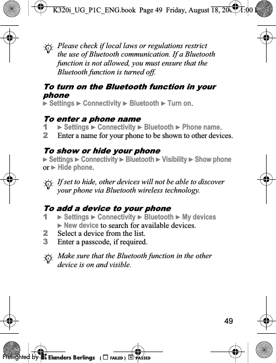 49To turn on the Bluetooth function in your phone}Settings }Connectivity }Bluetooth }Turn on.To enter a phone name1}Settings }Connectivity }Bluetooth }Phone name.2Enter a name for your phone to be shown to other devices.To show or hide your phone}Settings }Connectivity }Bluetooth }Visibility }Show phoneor }Hide phone.To add a device to your phone1}Settings }Connectivity }Bluetooth }My devices}New device to search for available devices.2Select a device from the list.3Enter a passcode, if required.Please check if local laws or regulations restrict the use of Bluetooth communication. If a Bluetooth function is not allowed, you must ensure that the Bluetooth function is turned off. If set to hide, other devices will not be able to discover your phone via Bluetooth wireless technology.Make sure that the Bluetooth function in the other device is on and visible.K320i_UG_P1C_ENG.book  Page 49  Friday, August 18, 2006  1:00 PM0REFLIGHTEDBY0REFLIGHTEDBY