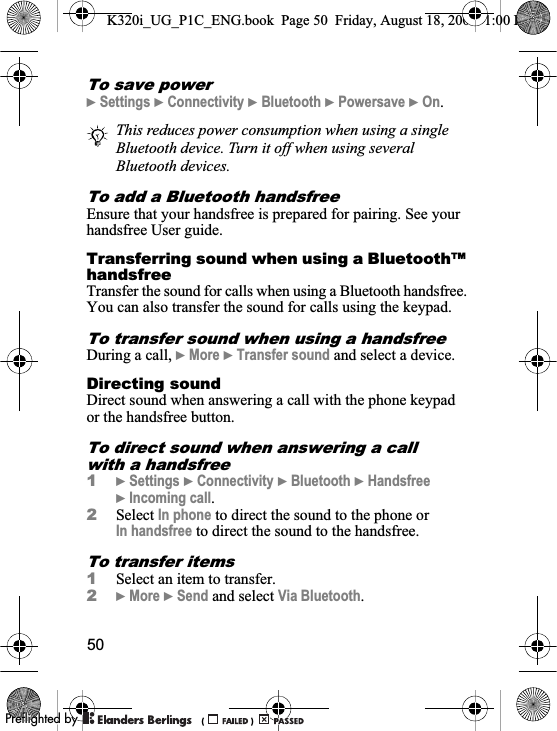 50To save power}Settings }Connectivity }Bluetooth }Powersave }On.To add a Bluetooth handsfreeEnsure that your handsfree is prepared for pairing. See your handsfree User guide.Transferring sound when using a Bluetooth™ handsfreeTransfer the sound for calls when using a Bluetooth handsfree. You can also transfer the sound for calls using the keypad.To transfer sound when using a handsfreeDuring a call, }More }Transfer sound and select a device.Directing soundDirect sound when answering a call with the phone keypad or the handsfree button.To direct sound when answering a call with a handsfree1}Settings }Connectivity }Bluetooth }Handsfree}Incoming call.2Select In phone to direct the sound to the phone or In handsfree to direct the sound to the handsfree.To transfer items1Select an item to transfer.2}More }Send and select Via Bluetooth.This reduces power consumption when using a single Bluetooth device. Turn it off when using several Bluetooth devices.K320i_UG_P1C_ENG.book  Page 50  Friday, August 18, 2006  1:00 PM0REFLIGHTEDBY0REFLIGHTEDBY