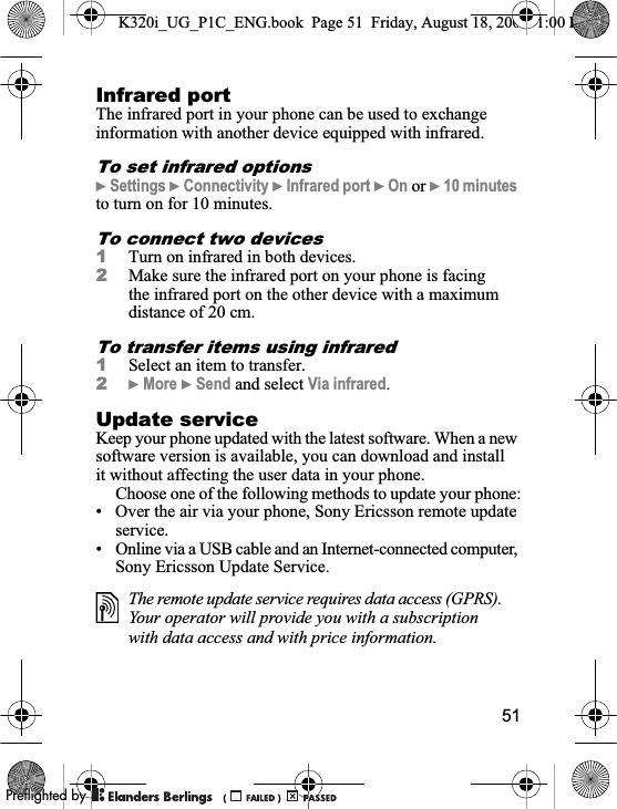 51Infrared portThe infrared port in your phone can be used to exchange information with another device equipped with infrared.To set infrared options}Settings }Connectivity }Infrared port }On or }10 minutesto turn on for 10 minutes.To connect two devices1Turn on infrared in both devices.2Make sure the infrared port on your phone is facing the infrared port on the other device with a maximum distance of 20 cm.To transfer items using infrared1Select an item to transfer.2}More }Send and select Via infrared.Update serviceKeep your phone updated with the latest software. When a new software version is available, you can download and install it without affecting the user data in your phone.Choose one of the following methods to update your phone:• Over the air via your phone, Sony Ericsson remote update service.• Online via a USB cable and an Internet-connected computer, Sony Ericsson Update Service.The remote update service requires data access (GPRS). Your operator will provide you with a subscription with data access and with price information.K320i_UG_P1C_ENG.book  Page 51  Friday, August 18, 2006  1:00 PM0REFLIGHTEDBY0REFLIGHTEDBY