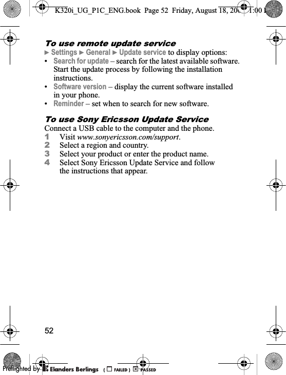 52To use remote update service}Settings }General }Update service to display options:•Search for update – search for the latest available software. Start the update process by following the installation instructions.•Software version – display the current software installed in your phone.•Reminder – set when to search for new software.To use Sony Ericsson Update ServiceConnect a USB cable to the computer and the phone.1Visit www.sonyericsson.com/support.2Select a region and country.3Select your product or enter the product name.4Select Sony Ericsson Update Service and follow the instructions that appear.K320i_UG_P1C_ENG.book  Page 52  Friday, August 18, 2006  1:00 PM0REFLIGHTEDBY0REFLIGHTEDBY