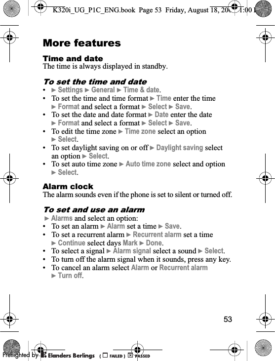 53More featuresTime and date The time is always displayed in standby.To set the time and date•}Settings }General }Time &amp; date.• To set the time and time format }Time enter the time }Format and select a format }Select }Save.• To set the date and date format }Date enter the date }Format and select a format }Select }Save.• To edit the time zone }Time zone select an option }Select.• To set daylight saving on or off }Daylight saving select an option }Select.• To set auto time zone }Auto time zone select and option }Select.Alarm clockThe alarm sounds even if the phone is set to silent or turned off.To set and use an alarm}Alarms and select an option:• To set an alarm }Alarm set a time }Save.• To set a recurrent alarm }Recurrent alarm set a time }Continue select days Mark }Done.• To select a signal }Alarm signal select a sound }Select.• To turn off the alarm signal when it sounds, press any key.• To cancel an alarm select Alarm or Recurrent alarm}Turn off.K320i_UG_P1C_ENG.book  Page 53  Friday, August 18, 2006  1:00 PM0REFLIGHTEDBY0REFLIGHTEDBY