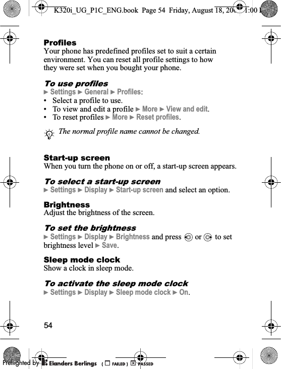 54ProfilesYour phone has predefined profiles set to suit a certain environment. You can reset all profile settings to how they were set when you bought your phone.To use profiles}Settings }General }Profiles:• Select a profile to use.• To view and edit a profile }More }View and edit.• To reset profiles }More }Reset profiles.Start-up screenWhen you turn the phone on or off, a start-up screen appears.To select a start-up screen}Settings }Display }Start-up screen and select an option.BrightnessAdjust the brightness of the screen.To set the brightness}Settings }Display }Brightness and press   or   to set brightness level }Save.Sleep mode clockShow a clock in sleep mode.To activate the sleep mode clock}Settings }Display }Sleep mode clock }On.The normal profile name cannot be changed.K320i_UG_P1C_ENG.book  Page 54  Friday, August 18, 2006  1:00 PM0REFLIGHTEDBY0REFLIGHTEDBY