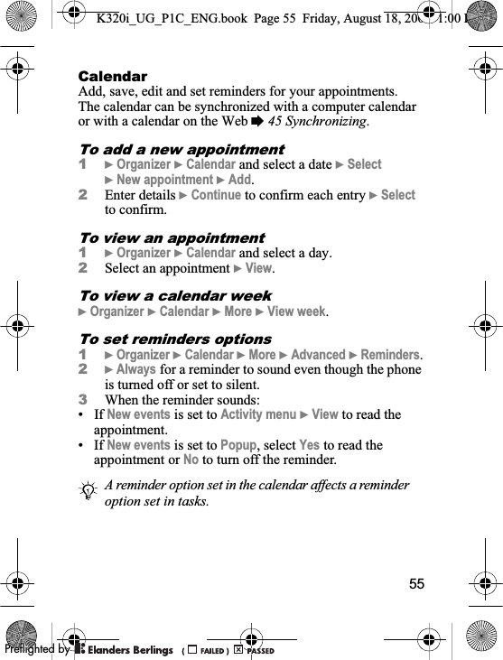 55CalendarAdd, save, edit and set reminders for your appointments. The calendar can be synchronized with a computer calendar or with a calendar on the Web %45 Synchronizing.To add a new appointment1}Organizer }Calendar and select a date }Select}New appointment }Add.2Enter details }Continue to confirm each entry }Selectto confirm.To view an appointment1}Organizer }Calendar and select a day.2Select an appointment }View.To view a calendar week}Organizer }Calendar }More }View week.To set reminders options1}Organizer }Calendar }More }Advanced }Reminders.2}Always for a reminder to sound even though the phone is turned off or set to silent.3When the reminder sounds:• If New events is set to Activity menu }View to read the appointment.• If New events is set to Popup, select Yes to read the appointment or No to turn off the reminder.A reminder option set in the calendar affects a reminder option set in tasks.K320i_UG_P1C_ENG.book  Page 55  Friday, August 18, 2006  1:00 PM0REFLIGHTEDBY0REFLIGHTEDBY