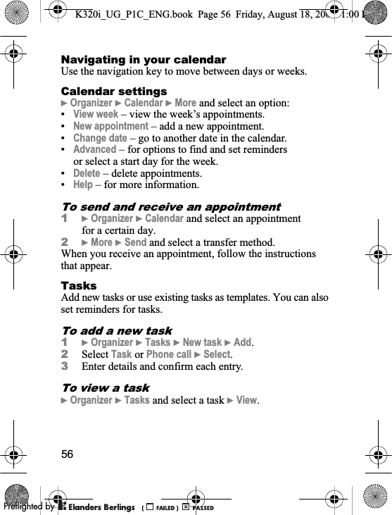 56Navigating in your calendarUse the navigation key to move between days or weeks.Calendar settings}Organizer }Calendar }More and select an option:•View week – view the week’s appointments.•New appointment – add a new appointment.•Change date – go to another date in the calendar.•Advanced – for options to find and set reminders or select a start day for the week. •Delete – delete appointments.•Help – for more information.To send and receive an appointment 1}Organizer }Calendar and select an appointment for a certain day.2}More }Send and select a transfer method.When you receive an appointment, follow the instructions that appear.TasksAdd new tasks or use existing tasks as templates. You can also set reminders for tasks.To add a new task1}Organizer }Tasks }New task }Add.2Select Task or Phone call }Select.3Enter details and confirm each entry.To view a task}Organizer }Tasks and select a task }View.K320i_UG_P1C_ENG.book  Page 56  Friday, August 18, 2006  1:00 PM0REFLIGHTEDBY0REFLIGHTEDBY