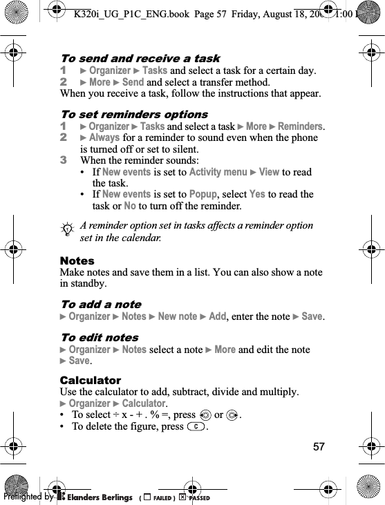 57To send and receive a task1}Organizer }Tasks and select a task for a certain day.2}More }Send and select a transfer method.When you receive a task, follow the instructions that appear.To set reminders options1}Organizer }Tasks and select a task }More }Reminders.2}Always for a reminder to sound even when the phone is turned off or set to silent.3When the reminder sounds:• If New events is set to Activity menu }View to read the task.• If New events is set to Popup, select Yes to read the task or No to turn off the reminder.NotesMake notes and save them in a list. You can also show a note in standby.To add a note}Organizer }Notes }New note }Add, enter the note }Save.To edit notes}Organizer }Notes select a note }More and edit the note }Save.CalculatorUse the calculator to add, subtract, divide and multiply.}Organizer }Calculator.• To select ÷ x - + . % =, press   or  .• To delete the figure, press  .A reminder option set in tasks affects a reminder option set in the calendar.K320i_UG_P1C_ENG.book  Page 57  Friday, August 18, 2006  1:00 PM0REFLIGHTEDBY0REFLIGHTEDBY