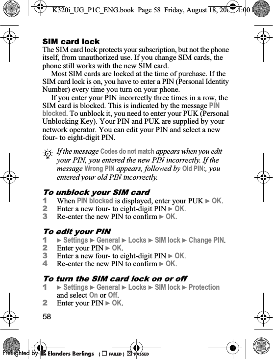 58SIM card lockThe SIM card lock protects your subscription, but not the phone itself, from unauthorized use. If you change SIM cards, the phone still works with the new SIM card.Most SIM cards are locked at the time of purchase. If the SIM card lock is on, you have to enter a PIN (Personal Identity Number) every time you turn on your phone.If you enter your PIN incorrectly three times in a row, the SIM card is blocked. This is indicated by the message PINblocked. To unblock it, you need to enter your PUK (Personal Unblocking Key). Your PIN and PUK are supplied by your network operator. You can edit your PIN and select a new four- to eight-digit PIN. To unblock your SIM card1When PIN blocked is displayed, enter your PUK }OK.2Enter a new four- to eight-digit PIN }OK.3Re-enter the new PIN to confirm }OK.To edit your PIN1}Settings }General }Locks }SIM lock }Change PIN.2Enter your PIN }OK.3Enter a new four- to eight-digit PIN }OK.4Re-enter the new PIN to confirm }OK.To turn the SIM card lock on or off1}Settings }General }Locks }SIM lock }Protectionand select On or Off.2Enter your PIN }OK.If the message Codes do not match appears when you edit your PIN, you entered the new PIN incorrectly. If the message Wrong PIN appears, followed by Old PIN:, you entered your old PIN incorrectly.K320i_UG_P1C_ENG.book  Page 58  Friday, August 18, 2006  1:00 PM0REFLIGHTEDBY0REFLIGHTEDBY