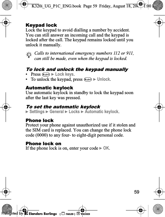 59Keypad lockLock the keypad to avoid dialling a number by accident. You can still answer an incoming call and the keypad is locked after the call. The keypad remains locked until you unlock it manually.To lock and unlock the keypad manually• Press  }Lock keys.• To unlock the keypad, press   }Unlock.Automatic keylockUse automatic keylock in standby to lock the keypad soon after the last key was pressed.To set the automatic keylock}Settings }General }Locks }Automatic keylock.Phone lock Protect your phone against unauthorized use if it stolen and the SIM card is replaced. You can change the phone lock code (0000) to any four- to eight-digit personal code.Phone lock onIf the phone lock is on, enter your code }OK.Calls to international emergency numbers 112 or 911, can still be made, even when the keypad is locked.K320i_UG_P1C_ENG.book  Page 59  Friday, August 18, 2006  1:00 PM0REFLIGHTEDBY0REFLIGHTEDBY