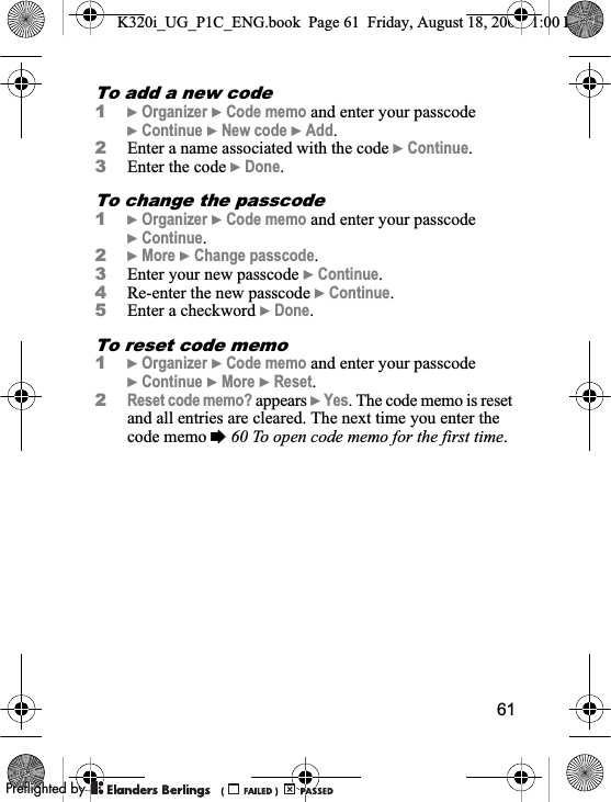 61To add a new code1}Organizer }Code memo and enter your passcode }Continue }New code }Add.2Enter a name associated with the code }Continue.3Enter the code }Done.To change the passcode1}Organizer }Code memo and enter your passcode }Continue.2}More }Change passcode.3Enter your new passcode }Continue.4Re-enter the new passcode }Continue.5Enter a checkword }Done.To reset code memo1}Organizer }Code memo and enter your passcode }Continue }More }Reset.2Reset code memo? appears }Yes. The code memo is reset and all entries are cleared. The next time you enter the code memo %60 To open code memo for the first time.K320i_UG_P1C_ENG.book  Page 61  Friday, August 18, 2006  1:00 PM0REFLIGHTEDBY0REFLIGHTEDBY