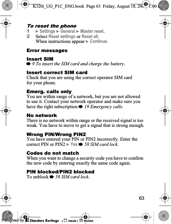 63To reset the phone1}Settings }General }Master reset.2Select Reset settings or Reset all.When instructions appear }Continue.Error messagesInsert SIM%9 To insert the SIM card and charge the battery.Insert correct SIM cardCheck that you are using the correct operator SIM card for your phone.Emerg. calls onlyYou are within range of a network, but you are not allowed to use it. Contact your network operator and make sure you have the right subscription %19 Emergency calls.No networkThere is no network within range or the received signal is too weak. You have to move to get a signal that is strong enough.Wrong PIN/Wrong PIN2You have entered your PIN or PIN2 incorrectly. Enter the correct PIN or PIN2 }Yes %58 SIM card lock.Codes do not matchWhen you want to change a security code you have to confirm the new code by entering exactly the same code again.PIN blocked/PIN2 blockedTo unblock %58 SIM card lock.K320i_UG_P1C_ENG.book  Page 63  Friday, August 18, 2006  1:00 PM0REFLIGHTEDBY0REFLIGHTEDBY