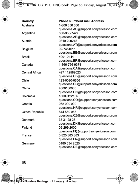 66Country Phone Number/Email AddressAustralia 1-300 650 050questions.AU@support.sonyericsson.comArgentina 800-333-7427questions.AR@support.sonyericsson.comAustria 0810 200245questions.AT@support.sonyericsson.comBelgium 02-7451611questions.BE@support.sonyericsson.comBrazil 4001-0444questions.BR@support.sonyericsson.comCanada 1-866-766-9374questions.CA@support.sonyericsson.comCentral Africa +27 112589023questions.CF@support.sonyericsson.comChile 123-0020-0656questions.CL@support.sonyericsson.comChina 4008100000questions.CN@support.sonyericsson.comColombia 18009122135questions.CO@support.sonyericsson.comCroatia 062 000 000questions.HR@support.sonyericsson.comCzech Republic 844 550 055questions.CZ@support.sonyericsson.comDenmark 33 31 28 28questions.DK@support.sonyericsson.comFinland 09-299 2000questions.FI@support.sonyericsson.comFrance 0 825 383 383questions.FR@support.sonyericsson.comGermany 0180 534 2020questions.DE@support.sonyericsson.comK320i_UG_P1C_ENG.book  Page 66  Friday, August 18, 2006  1:00 PM0REFLIGHTEDBY0REFLIGHTEDBY