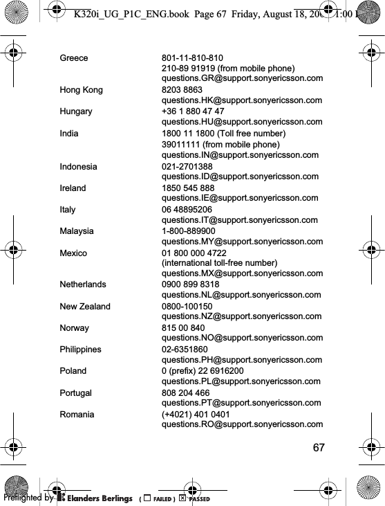 67Greece 801-11-810-810210-89 91919 (from mobile phone)questions.GR@support.sonyericsson.comHong Kong 8203 8863questions.HK@support.sonyericsson.comHungary +36 1 880 47 47questions.HU@support.sonyericsson.comIndia 1800 11 1800 (Toll free number)39011111 (from mobile phone)questions.IN@support.sonyericsson.comIndonesia 021-2701388questions.ID@support.sonyericsson.comIreland 1850 545 888questions.IE@support.sonyericsson.comItaly 06 48895206questions.IT@support.sonyericsson.comMalaysia 1-800-889900questions.MY@support.sonyericsson.comMexico 01 800 000 4722(international toll-free number)questions.MX@support.sonyericsson.comNetherlands 0900 899 8318questions.NL@support.sonyericsson.comNew Zealand 0800-100150questions.NZ@support.sonyericsson.comNorway 815 00 840questions.NO@support.sonyericsson.comPhilippines 02-6351860questions.PH@support.sonyericsson.comPoland 0 (prefix) 22 6916200questions.PL@support.sonyericsson.comPortugal 808 204 466questions.PT@support.sonyericsson.comRomania (+4021) 401 0401questions.RO@support.sonyericsson.comK320i_UG_P1C_ENG.book  Page 67  Friday, August 18, 2006  1:00 PM0REFLIGHTEDBY0REFLIGHTEDBY