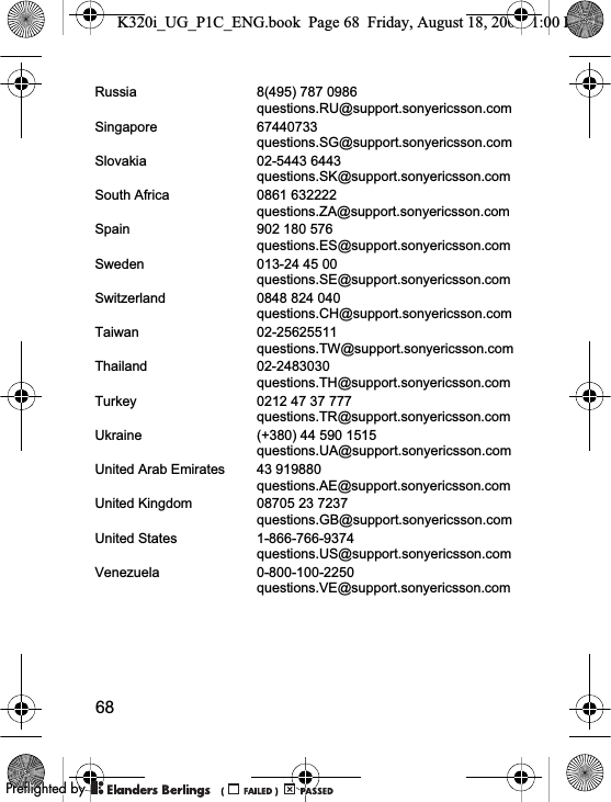 68Russia 8(495) 787 0986questions.RU@support.sonyericsson.comSingapore 67440733questions.SG@support.sonyericsson.comSlovakia 02-5443 6443questions.SK@support.sonyericsson.comSouth Africa 0861 632222questions.ZA@support.sonyericsson.comSpain 902 180 576questions.ES@support.sonyericsson.comSweden 013-24 45 00questions.SE@support.sonyericsson.comSwitzerland 0848 824 040questions.CH@support.sonyericsson.comTaiwan 02-25625511questions.TW@support.sonyericsson.comThailand 02-2483030questions.TH@support.sonyericsson.comTurkey 0212 47 37 777questions.TR@support.sonyericsson.comUkraine (+380) 44 590 1515questions.UA@support.sonyericsson.comUnited Arab Emirates 43 919880questions.AE@support.sonyericsson.comUnited Kingdom 08705 23 7237questions.GB@support.sonyericsson.comUnited States 1-866-766-9374questions.US@support.sonyericsson.comVenezuela 0-800-100-2250questions.VE@support.sonyericsson.comK320i_UG_P1C_ENG.book  Page 68  Friday, August 18, 2006  1:00 PM0REFLIGHTEDBY0REFLIGHTEDBY