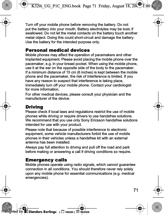 71Turn off your mobile phone before removing the battery. Do not put the battery into your mouth. Battery electrolytes may be toxic if swallowed. Do not let the metal contacts on the battery touch another metal object. Doing this could short-circuit and damage the battery. Use the battery for the intended purpose only.Personal medical devicesMobile phones may affect the operation of pacemakers and other implanted equipment. Please avoid placing the mobile phone over the pacemaker, e.g. in your breast pocket. When using the mobile phone, use it at the ear on the opposite side of the body to the pacemaker. If a minimum distance of 15 cm (6 inches) is kept between the mobile phone and the pacemaker, the risk of interference is limited. If you have any reason to suspect that interference is taking place, immediately turn off your mobile phone. Contact your cardiologist for more information.For other medical devices, please consult your physician and the manufacturer of the device.DrivingPlease check if local laws and regulations restrict the use of mobile phones while driving or require drivers to use handsfree solutions. We recommend that you use only Sony Ericsson handsfree solutions intended for use with your product. Please note that because of possible interference to electronic equipment, some vehicle manufacturers forbid the use of mobile phones in their vehicles unless a handsfree kit with an external antenna has been installed.Always pay full attention to driving and pull off the road and park before making or answering a call if driving conditions so require.Emergency callsMobile phones operate using radio signals, which cannot guarantee connection in all conditions. You should therefore never rely solely upon any mobile phone for essential communications (e.g. medical emergencies).K320i_UG_P1C_ENG.book  Page 71  Friday, August 18, 2006  1:00 PM0REFLIGHTEDBY0REFLIGHTEDBY